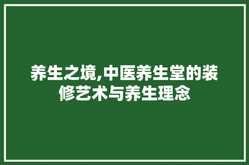 养生之境,中医养生堂的装修艺术与养生理念 养生之境,中医养生堂的装修艺术与养生理念 家居装饰