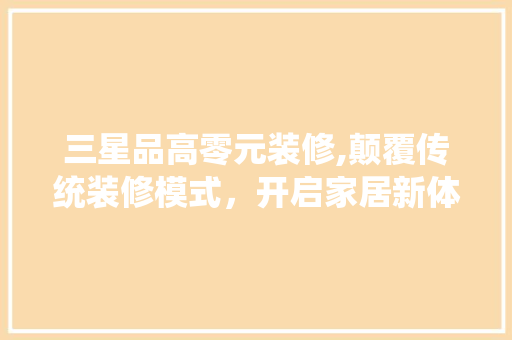 三星品高零元装修,颠覆传统装修模式，开启家居新体验 三星品高零元装修,颠覆传统装修模式，开启家居新体验 买房须知