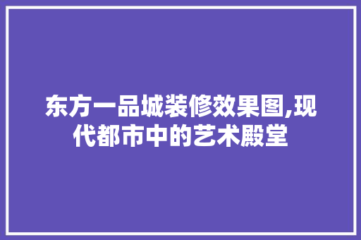 东方一品城装修效果图,现代都市中的艺术殿堂