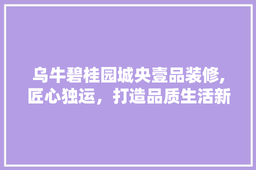 乌牛碧桂园城央壹品装修,匠心独运，打造品质生活新典范