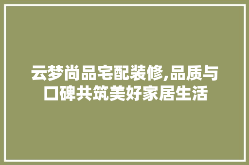 云梦尚品宅配装修,品质与口碑共筑美好家居生活