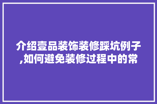 介绍壹品装饰装修踩坑例子,如何避免装修过程中的常见问题