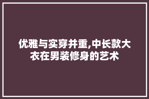 优雅与实穿并重,中长款大衣在男装修身的艺术 优雅与实穿并重,中长款大衣在男装修身的艺术 家居设计