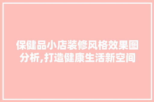 保健品小店装修风格效果图分析,打造健康生活新空间 保健品小店装修风格效果图分析,打造健康生活新空间 家居装饰