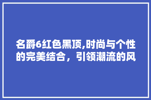 名爵6红色黑顶,时尚与个性的完美结合，引领潮流的风向标
