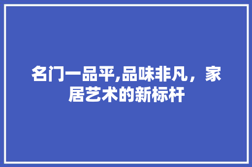 名门一品平,品味非凡，家居艺术的新标杆 名门一品平,品味非凡，家居艺术的新标杆 家居设计