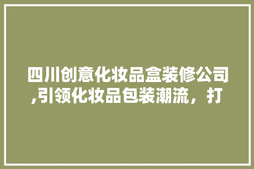 四川创意化妆品盒装修公司,引领化妆品包装潮流，打造高品质视觉盛宴