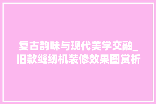 复古韵味与现代美学交融_旧款缝纫机装修效果图赏析 复古韵味与现代美学交融_旧款缝纫机装修效果图赏析 装修知识