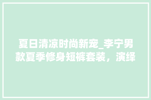 夏日清凉时尚新宠_李宁男款夏季修身短裤套装，演绎运动与休闲的完美融合