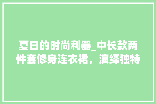 夏日的时尚利器_中长款两件套修身连衣裙，演绎独特女性魅力