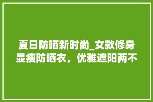 夏日防晒新时尚_女款修身显瘦防晒衣，优雅遮阳两不误