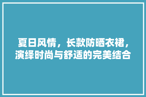 夏日风情，长款防晒衣裙，演绎时尚与舒适的完美结合
