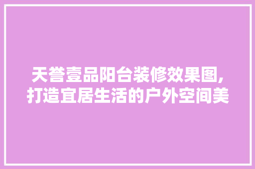 天誉壹品阳台装修效果图,打造宜居生活的户外空间美学