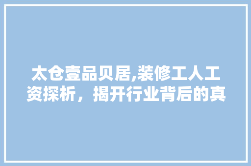 太仓壹品贝居,装修工人工资探析，揭开行业背后的真实面貌