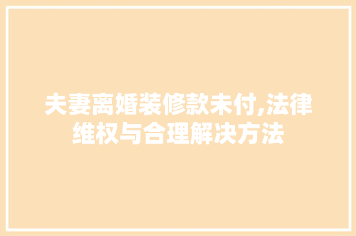 夫妻离婚装修款未付,法律维权与合理解决方法