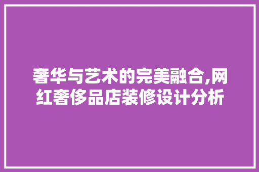 奢华与艺术的完美融合,网红奢侈品店装修设计分析 奢华与艺术的完美融合,网红奢侈品店装修设计分析 装修知识