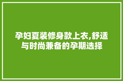 孕妇夏装修身款上衣,舒适与时尚兼备的孕期选择 孕妇夏装修身款上衣,舒适与时尚兼备的孕期选择 装修知识