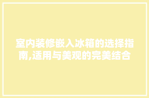 室内装修嵌入冰箱的选择指南,适用与美观的完美结合