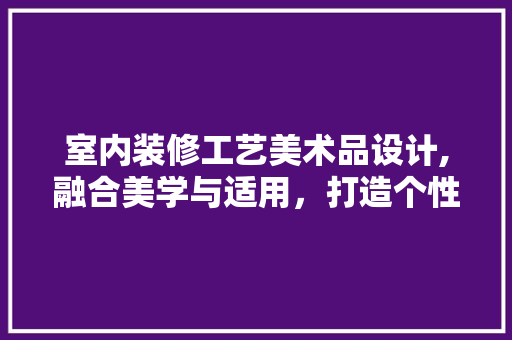 室内装修工艺美术品设计,融合美学与适用，打造个性空间