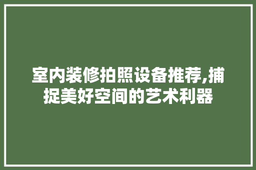 室内装修拍照设备推荐,捕捉美好空间的艺术利器
