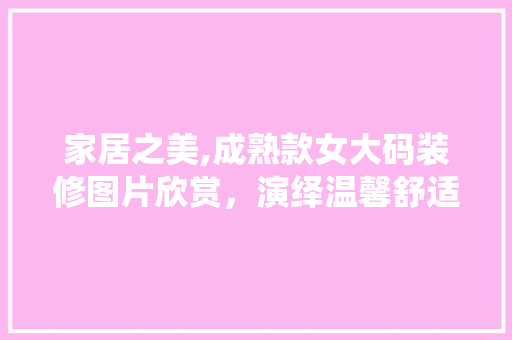 家居之美,成熟款女大码装修图片欣赏，演绎温馨舒适的家居风格