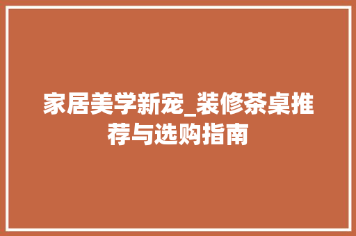 家居美学新宠_装修茶桌推荐与选购指南