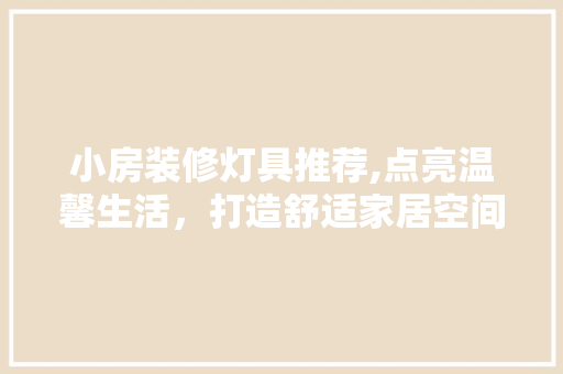 小房装修灯具推荐,点亮温馨生活，打造舒适家居空间