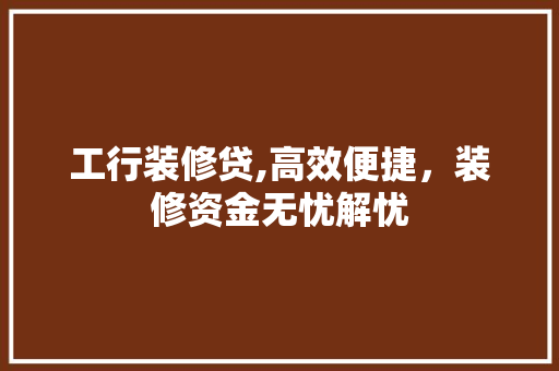 工行装修贷,高效便捷，装修资金无忧解忧