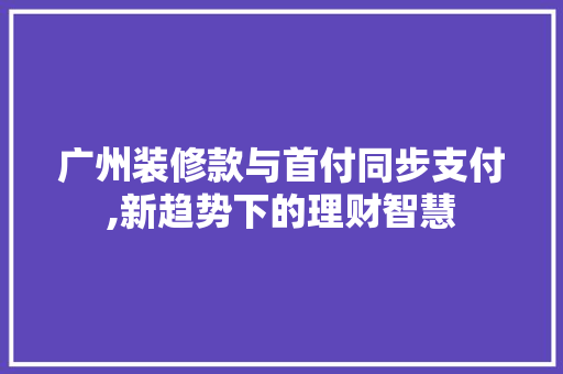 广州装修款与首付同步支付,新趋势下的理财智慧