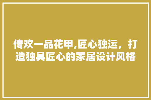 传欢一品花甲,匠心独运，打造独具匠心的家居设计风格 传欢一品花甲,匠心独运，打造独具匠心的家居设计风格 家居设计