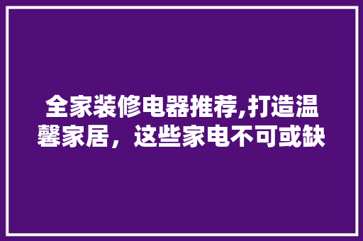 全家装修电器推荐,打造温馨家居，这些家电不可或缺！