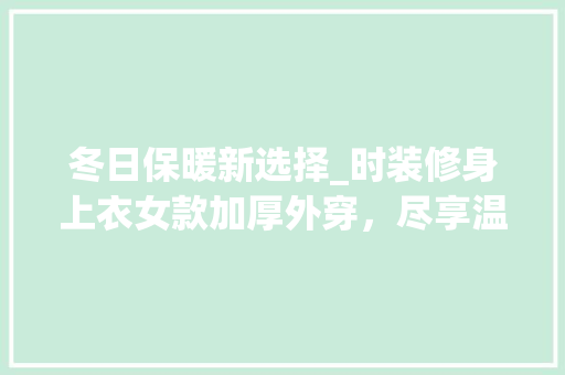 冬日保暖新选择_时装修身上衣女款加厚外穿，尽享温暖与时尚