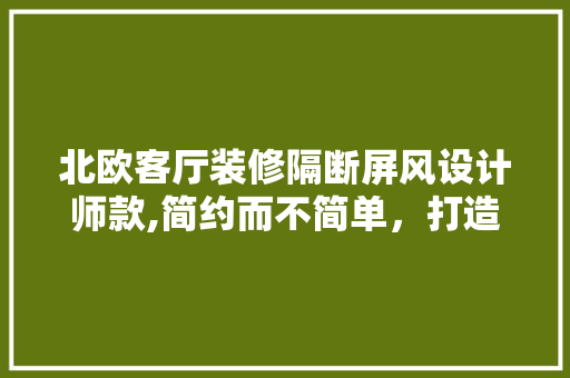 北欧客厅装修隔断屏风设计师款,简约而不简单，打造家居空间新风尚 北欧客厅装修隔断屏风设计师款,简约而不简单，打造家居空间新风尚 二手房