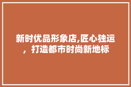 新时优品形象店,匠心独运，打造都市时尚新地标 新时优品形象店,匠心独运，打造都市时尚新地标 装修知识