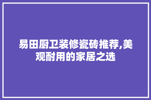 易田厨卫装修瓷砖推荐,美观耐用的家居之选 易田厨卫装修瓷砖推荐,美观耐用的家居之选 二手房