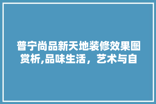 普宁尚品新天地装修效果图赏析,品味生活，艺术与自然的完美融合 普宁尚品新天地装修效果图赏析,品味生活，艺术与自然的完美融合 买房须知
