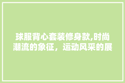 球服背心套装修身款,时尚潮流的象征，运动风采的展现 球服背心套装修身款,时尚潮流的象征，运动风采的展现 买房须知