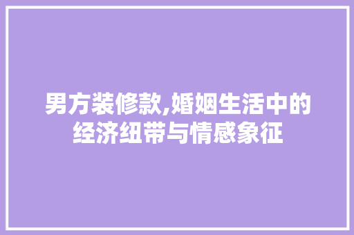 男方装修款,婚姻生活中的经济纽带与情感象征 男方装修款,婚姻生活中的经济纽带与情感象征 买房须知