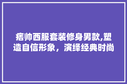 痞帅西服套装修身男款,塑造自信形象，演绎经典时尚 痞帅西服套装修身男款,塑造自信形象，演绎经典时尚 二手房