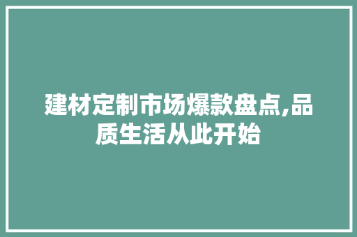建材定制市场爆款盘点,品质生活从此开始，建材定制产品有哪些。