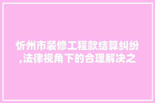 忻州市装修工程款结算纠纷,法律视角下的合理解决之路