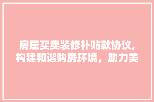 房屋买卖装修补贴款协议,构建和谐购房环境，助力美好生活