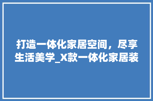 打造一体化家居空间，尽享生活美学_X款一体化家居装修推荐