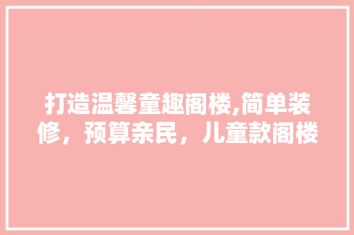 打造温馨童趣阁楼,简单装修，预算亲民，儿童款阁楼装修指南