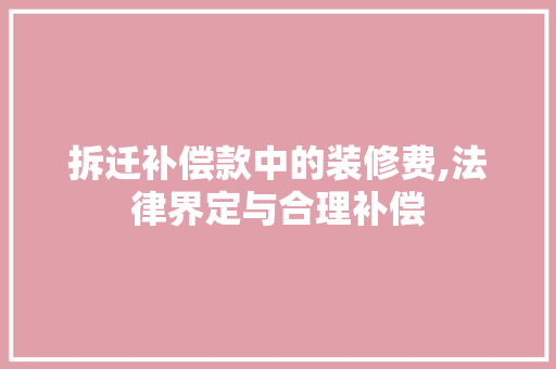 拆迁补偿款中的装修费,法律界定与合理补偿