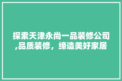 探索天津永尚一品装修公司,品质装修，缔造美好家居生活