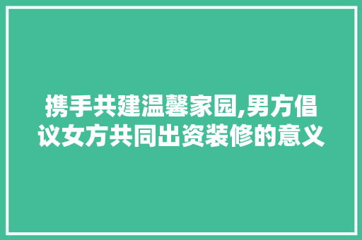 携手共建温馨家园,男方倡议女方共同出资装修的意义与建议