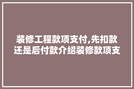 装修工程款项支付,先扣款还是后付款介绍装修款项支付的最佳步骤 装修工程款项支付,先扣款还是后付款介绍装修款项支付的最佳步骤 装修知识