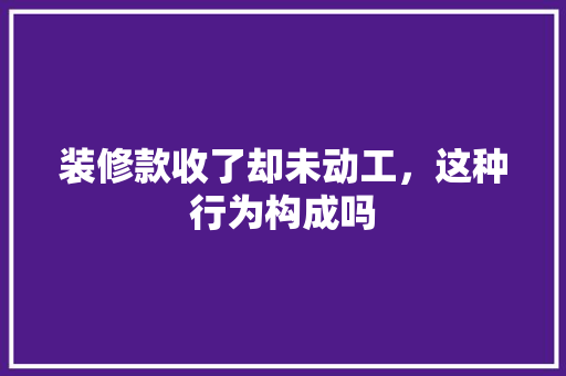 装修款收了却未动工，这种行为构成吗 装修款收了却未动工，这种行为构成吗 装修知识