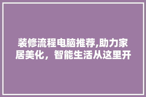 装修流程电脑推荐,助力家居美化，智能生活从这里开始 装修流程电脑推荐,助力家居美化，智能生活从这里开始 二手房